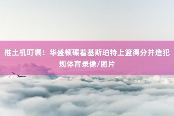 推土机叮嘱！华盛顿碾着基斯珀特上篮得分并造犯规体育录像/图片