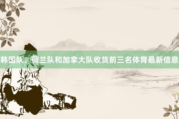 韩国队、荷兰队和加拿大队收货前三名体育最新信息