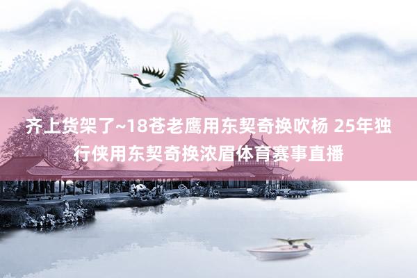齐上货架了~18苍老鹰用东契奇换吹杨 25年独行侠用东契奇换浓眉体育赛事直播
