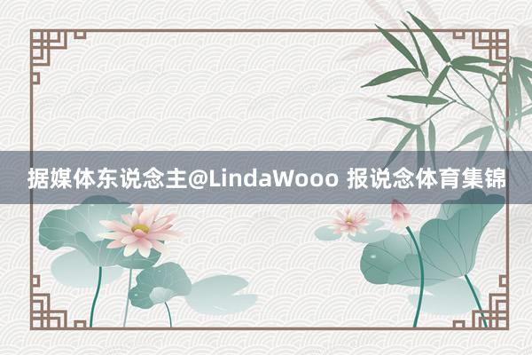 据媒体东说念主@LindaWooo 报说念体育集锦