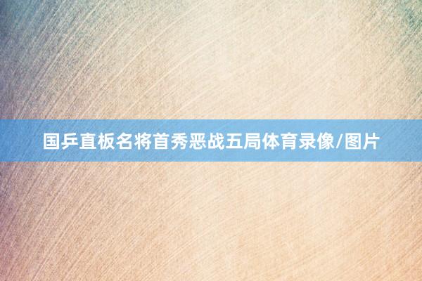 国乒直板名将首秀恶战五局体育录像/图片