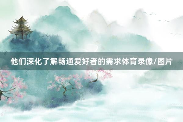 他们深化了解畅通爱好者的需求体育录像/图片