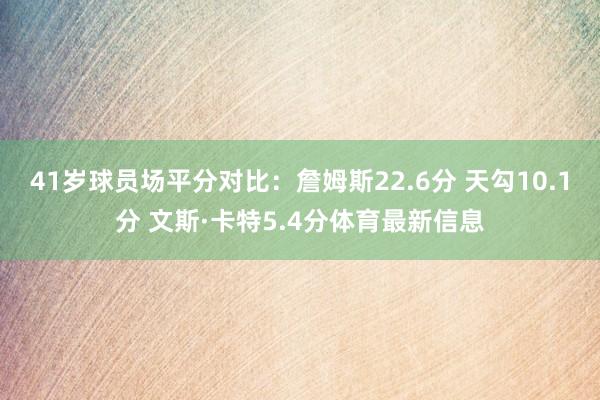 41岁球员场平分对比：詹姆斯22.6分 天勾10.1分 文斯·卡特5.4分体育最新信息