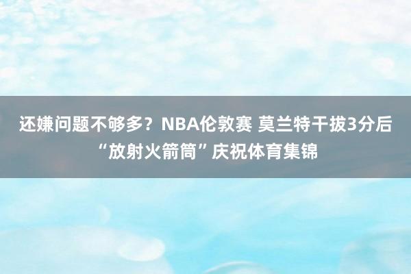 还嫌问题不够多？NBA伦敦赛 莫兰特干拔3分后“放射火箭筒”庆祝体育集锦