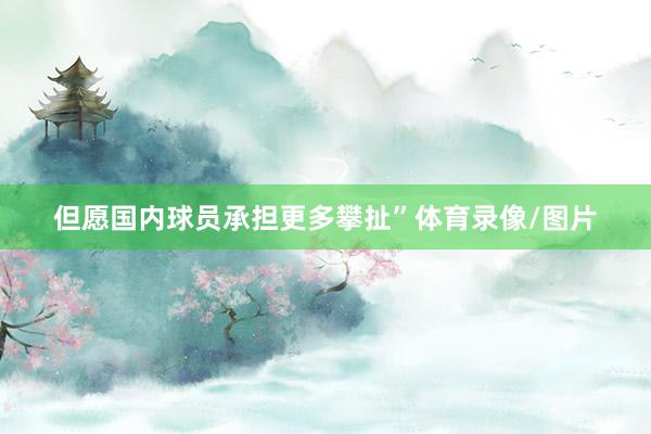 但愿国内球员承担更多攀扯”体育录像/图片