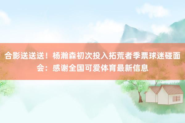 合影送送送！杨瀚森初次投入拓荒者季票球迷碰面会：感谢全国可爱体育最新信息