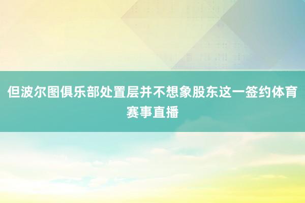 但波尔图俱乐部处置层并不想象股东这一签约体育赛事直播