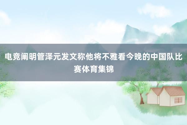 电竞阐明管泽元发文称他将不雅看今晚的中国队比赛体育集锦