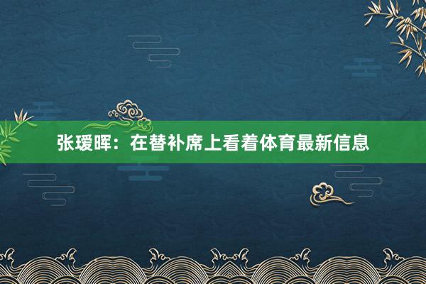 张瑷晖:在替补席上看着体育最新信息
