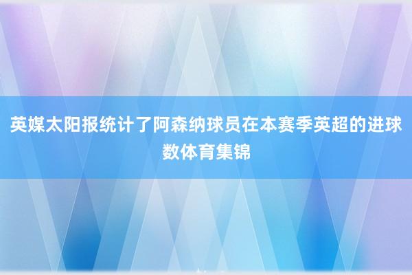 英媒太阳报统计了阿森纳球员在本赛季英超的进球数体育集锦