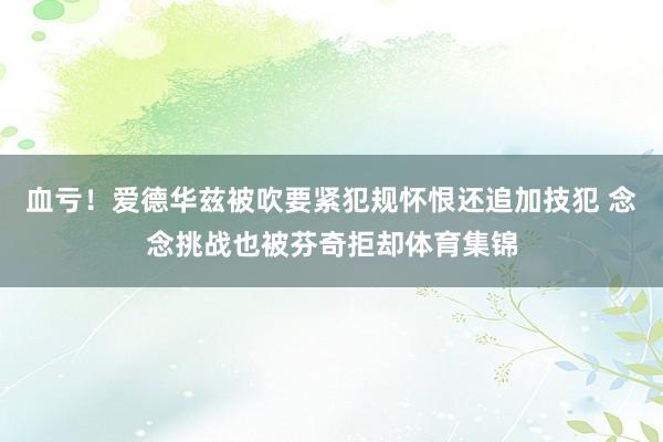 血亏！爱德华兹被吹要紧犯规怀恨还追加技犯 念念挑战也被芬奇拒却体育集锦