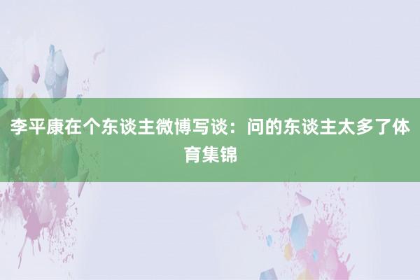 李平康在个东谈主微博写谈:问的东谈主太多了体育集锦