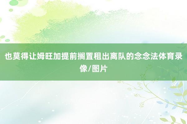 也莫得让姆旺加提前搁置租出离队的念念法体育录像/图片