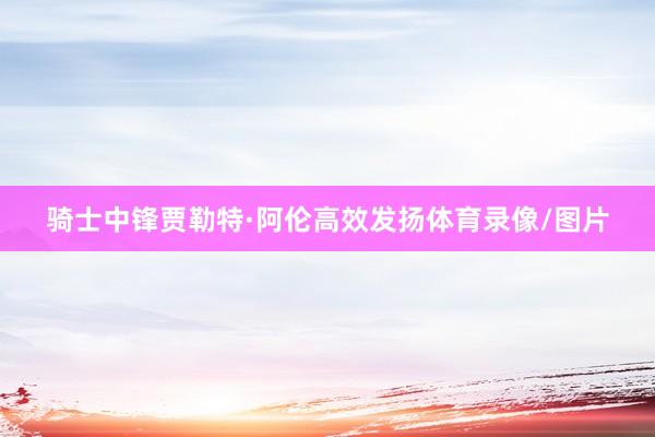 骑士中锋贾勒特·阿伦高效发扬体育录像/图片