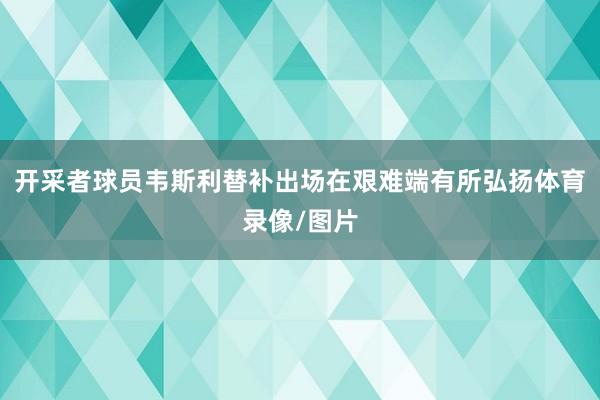 开采者球员韦斯利替补出场在艰难端有所弘扬体育录像/图片