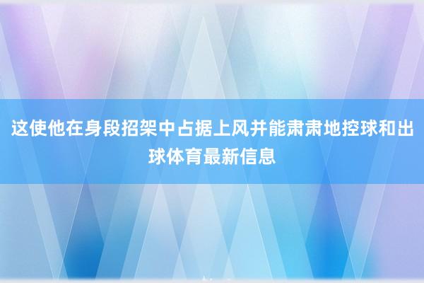 这使他在身段招架中占据上风并能肃肃地控球和出球体育最新信息