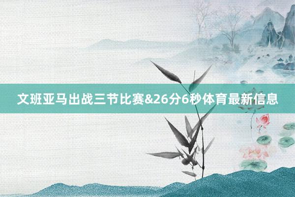 文班亚马出战三节比赛&26分6秒体育最新信息