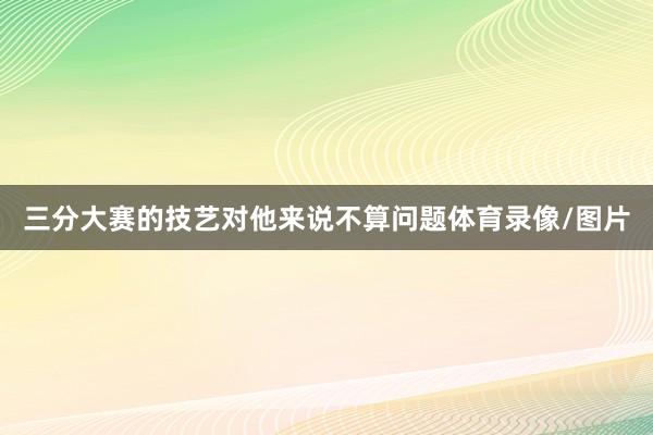 三分大赛的技艺对他来说不算问题体育录像/图片
