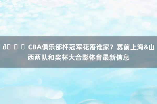 🏆CBA俱乐部杯冠军花落谁家？赛前上海&山西两队和奖杯大合影体育最新信息