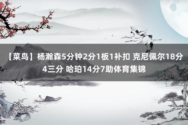 【菜鸟】杨瀚森5分钟2分1板1补扣 克尼佩尔18分4三分 哈珀14分7助体育集锦