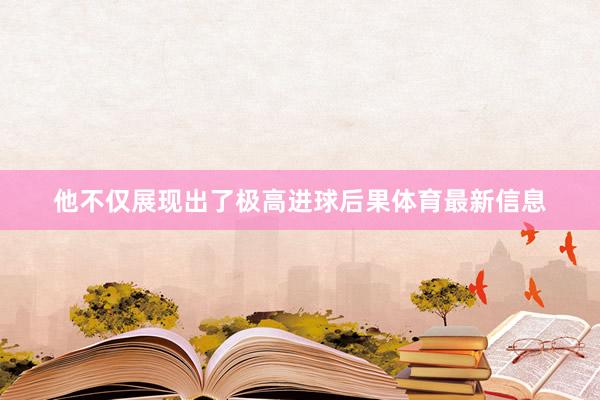 他不仅展现出了极高进球后果体育最新信息