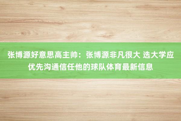 张博源好意思高主帅：张博源非凡很大 选大学应优先沟通信任他的球队体育最新信息