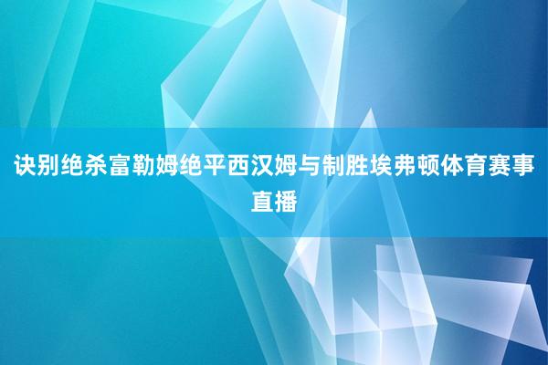 诀别绝杀富勒姆绝平西汉姆与制胜埃弗顿体育赛事直播