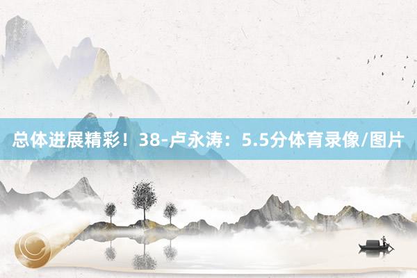 总体进展精彩！38-卢永涛：5.5分体育录像/图片
