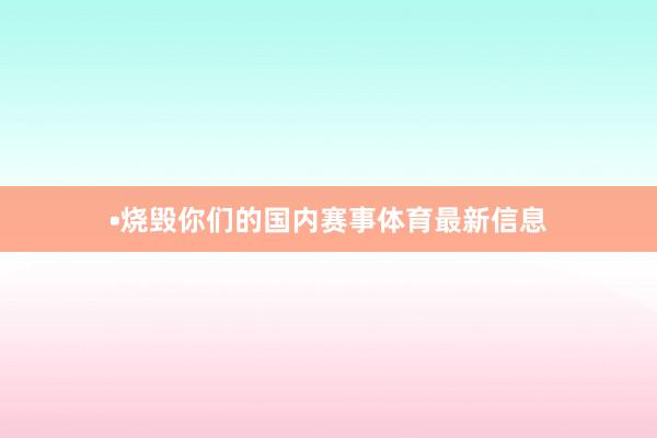 •烧毁你们的国内赛事体育最新信息