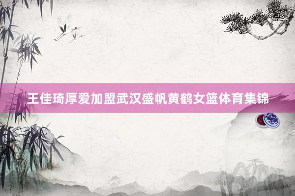王佳琦厚爱加盟武汉盛帆黄鹤女篮体育集锦
