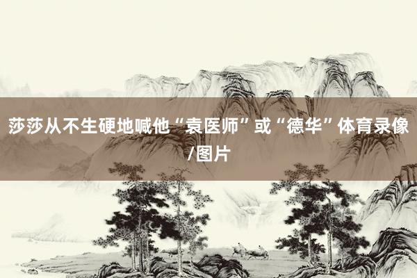 莎莎从不生硬地喊他“袁医师”或“德华”体育录像/图片