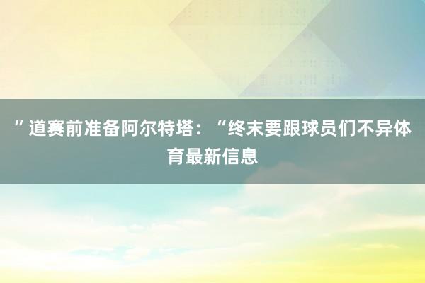 ”道赛前准备阿尔特塔：“终末要跟球员们不异体育最新信息