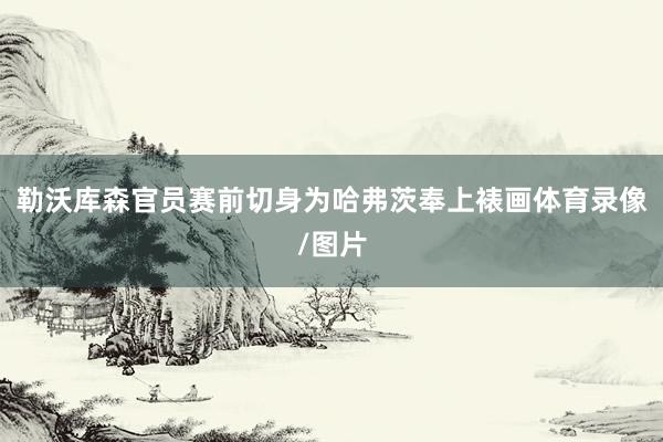 勒沃库森官员赛前切身为哈弗茨奉上裱画体育录像/图片