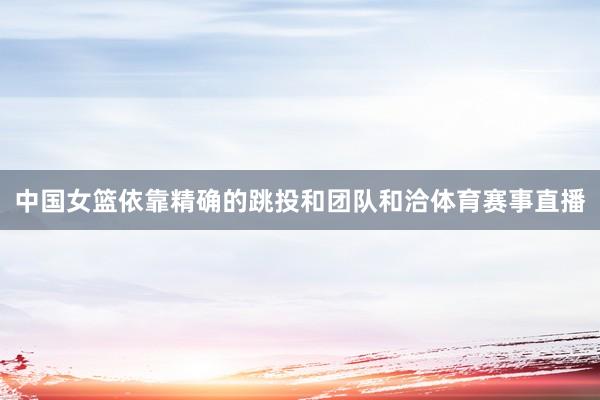中国女篮依靠精确的跳投和团队和洽体育赛事直播
