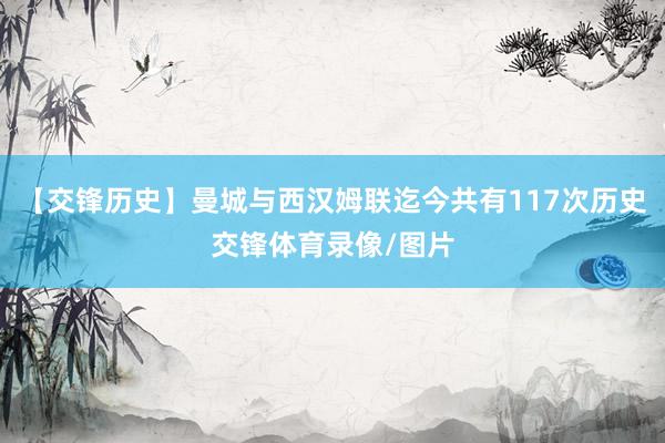 【交锋历史】曼城与西汉姆联迄今共有117次历史交锋体育录像/图片