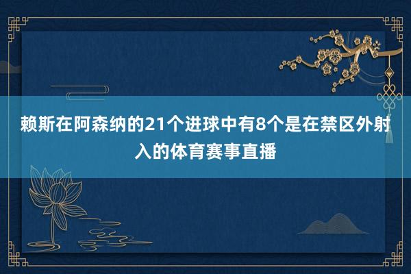 赖斯在阿森纳的21个进球中有8个是在禁区外射入的体育赛事直播