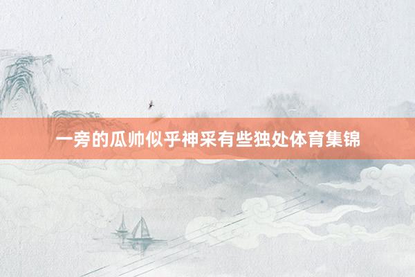 一旁的瓜帅似乎神采有些独处体育集锦