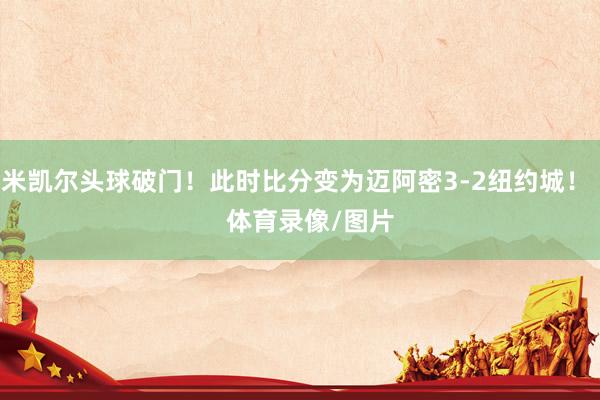 米凯尔头球破门！此时比分变为迈阿密3-2纽约城！    体育录像/图片