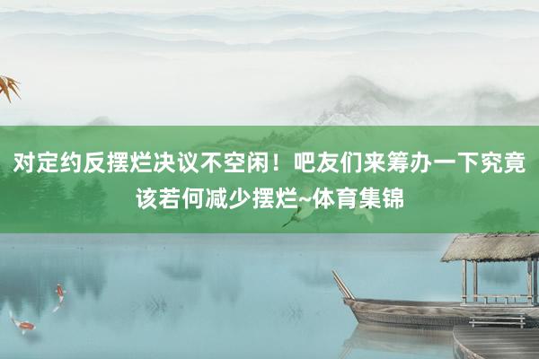 对定约反摆烂决议不空闲！吧友们来筹办一下究竟该若何减少摆烂~体育集锦