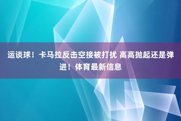 运谈球！卡马拉反击空接被打扰 高高抛起还是弹进！体育最新信息