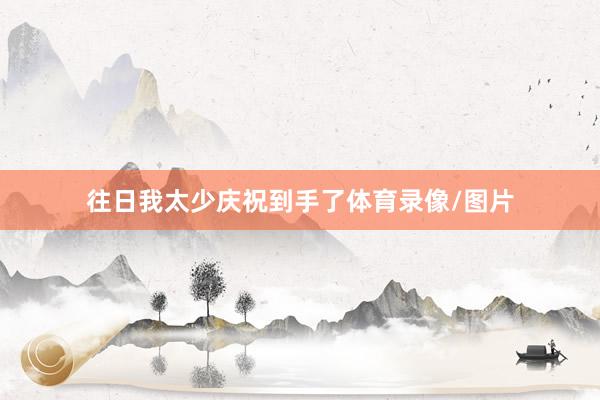 往日我太少庆祝到手了体育录像/图片