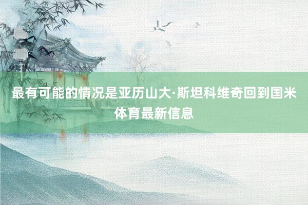 最有可能的情况是亚历山大·斯坦科维奇回到国米体育最新信息