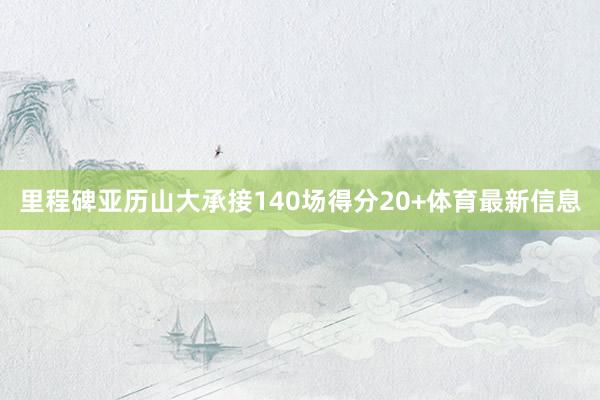 里程碑亚历山大承接140场得分20+体育最新信息