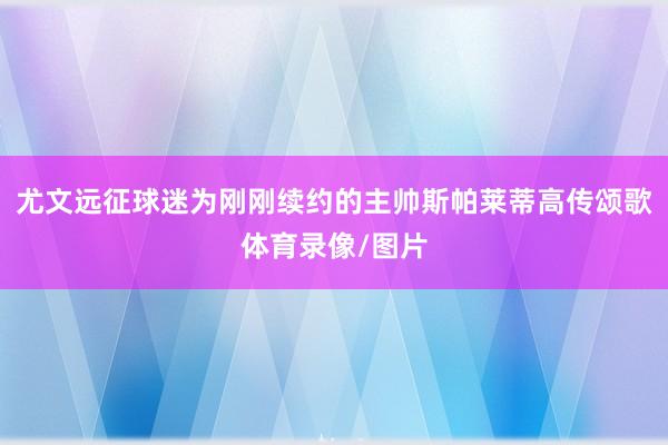 尤文远征球迷为刚刚续约的主帅斯帕莱蒂高传颂歌体育录像/图片