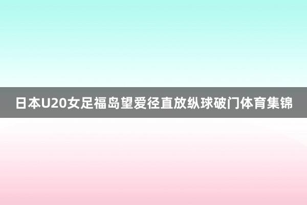 日本U20女足福岛望爱径直放纵球破门体育集锦
