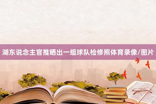 湖东说念主官推晒出一组球队检修照体育录像/图片