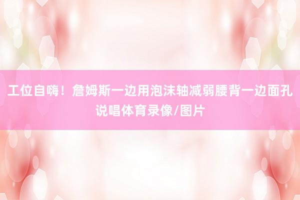 工位自嗨！詹姆斯一边用泡沫轴减弱腰背一边面孔说唱体育录像/图片