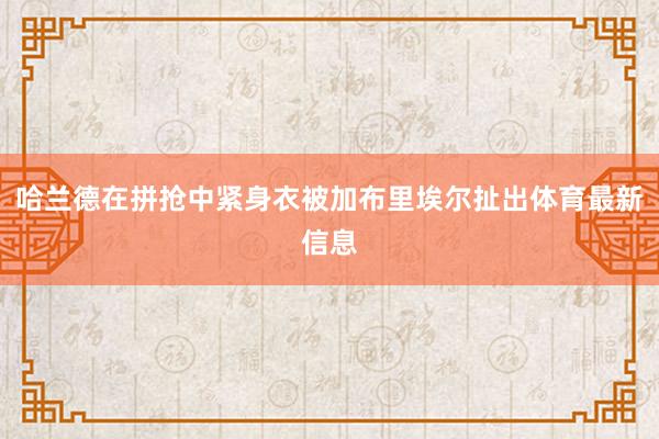 哈兰德在拼抢中紧身衣被加布里埃尔扯出体育最新信息
