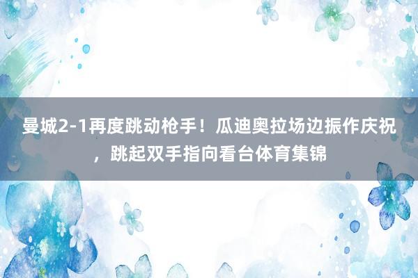 曼城2-1再度跳动枪手！瓜迪奥拉场边振作庆祝，跳起双手指向看台体育集锦