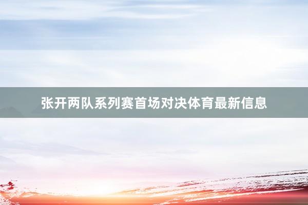 张开两队系列赛首场对决体育最新信息